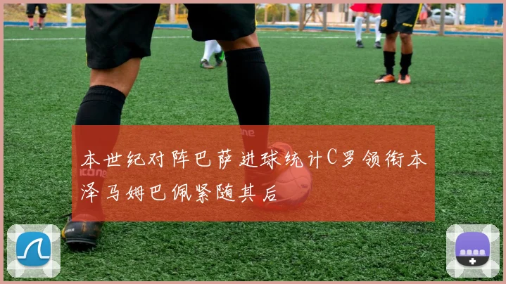 本世纪对阵巴萨进球统计C罗领衔本泽马姆巴佩紧随其后