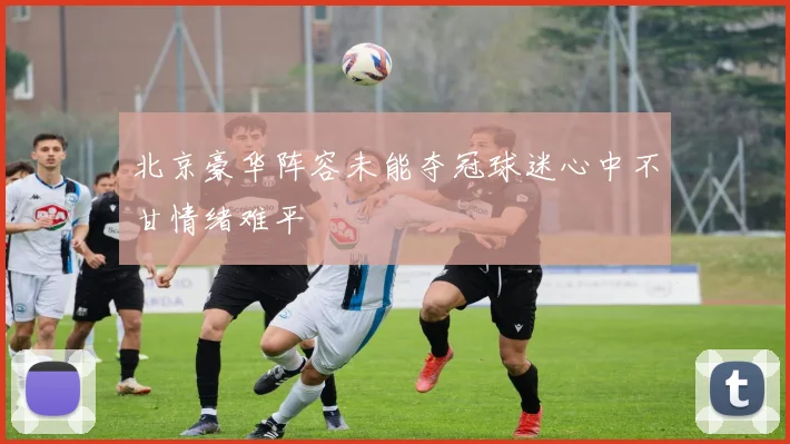 北京豪华阵容未能夺冠球迷心中不甘情绪难平