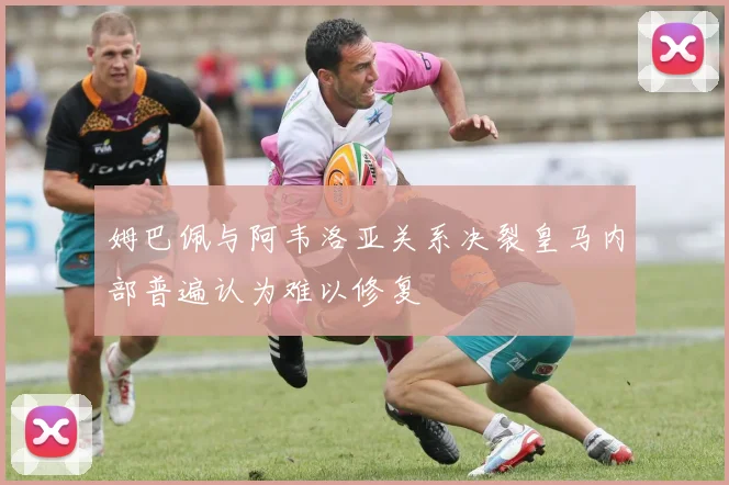 姆巴佩与阿韦洛亚关系决裂皇马内部普遍认为难以修复