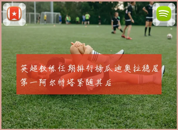 英超教练任期排行榜瓜迪奥拉稳居第一阿尔特塔紧随其后