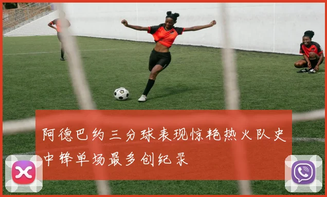 阿德巴约三分球表现惊艳热火队史中锋单场最多创纪录