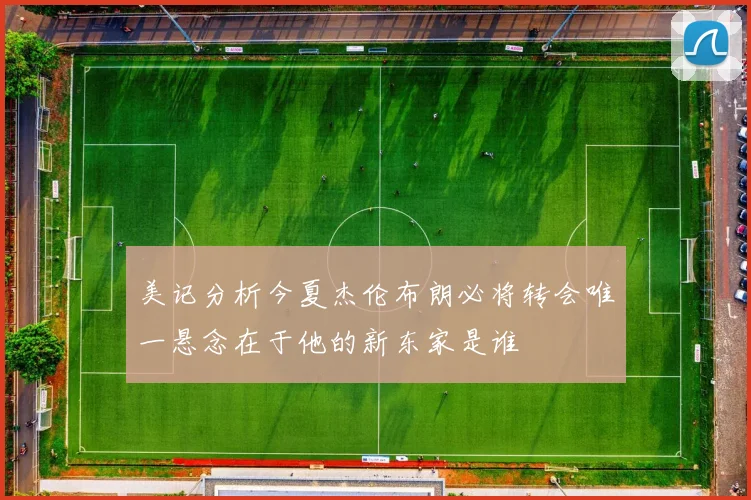 美记分析今夏杰伦布朗必将转会唯一悬念在于他的新东家是谁