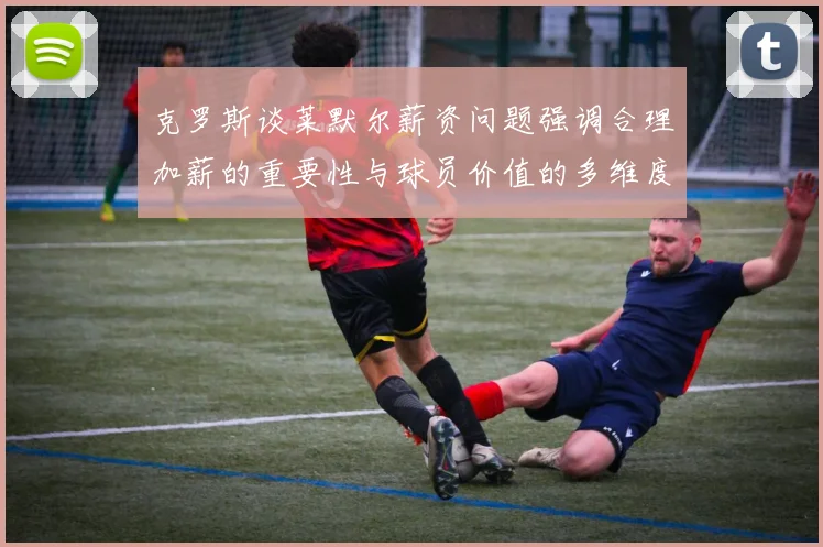 克罗斯谈莱默尔薪资问题强调合理加薪的重要性与球员价值的多维度分析