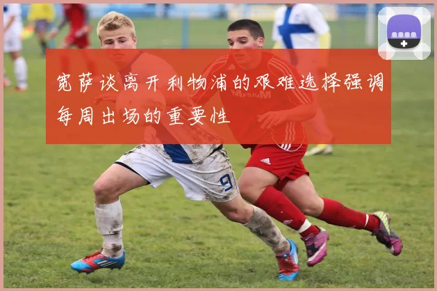 宽萨谈离开利物浦的艰难选择强调每周出场的重要性