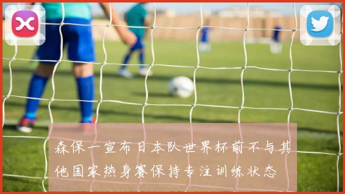 森保一宣布日本队世界杯前不与其他国家热身赛保持专注训练状态