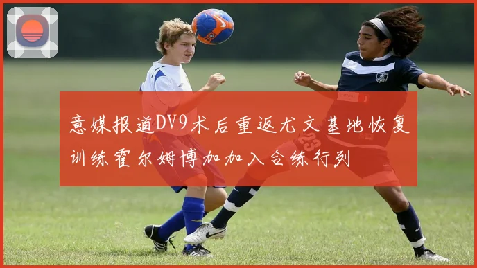 意媒报道DV9术后重返尤文基地恢复训练霍尔姆博加加入合练行列