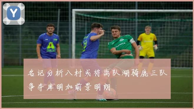 名记分析八村或将离队湖骑鹿三队争夺库明加前景明朗