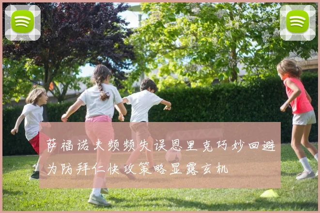 萨福诺夫频频失误恩里克巧妙回避为防拜仁快攻策略显露玄机