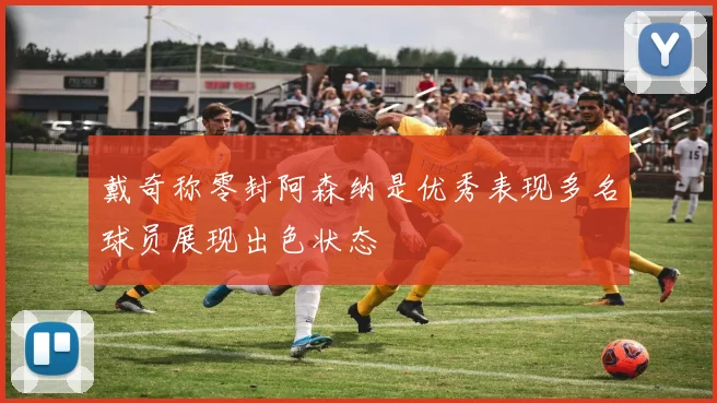 戴奇称零封阿森纳是优秀表现多名球员展现出色状态