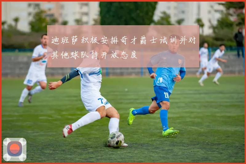 迪班萨积极安排奇才爵士试训并对其他球队持开放态度