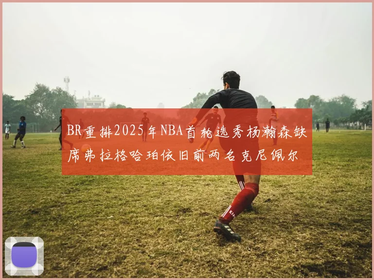 BR重排2025年NBA首轮选秀杨瀚森缺席弗拉格哈珀依旧前两名克尼佩尔锁定探花位