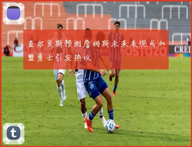 查尔莫斯预测詹姆斯未来表现或加盟勇士引发热议